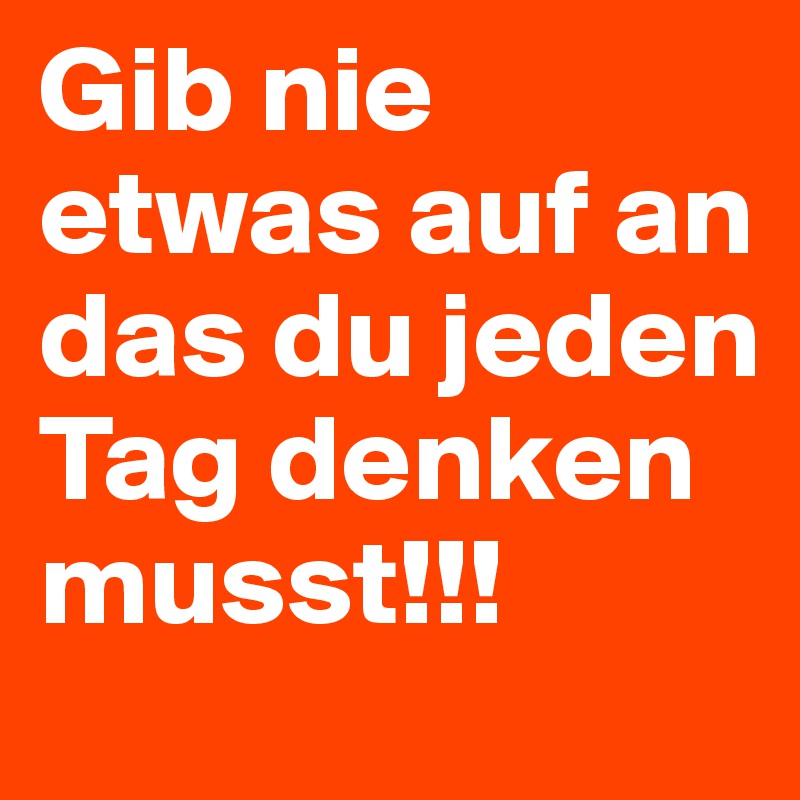 Gib nie etwas auf an das du jeden Tag denken musst!!!