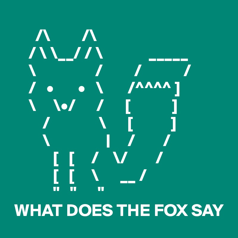     
       /\         /\
     / \ \__/ / \             _____
     \                 /         /            /
     /   •       •   \       /^^^^ ]
     \     \•/      /      [            ]
         /              \      [           ]
         \                |     /        /
            [   [     /    \/        /
            [   [     \      __ /
            "   "      "
 WHAT DOES THE FOX SAY