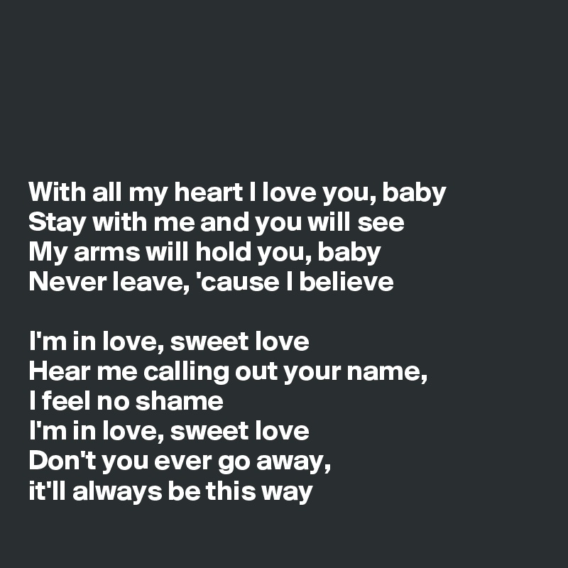 




With all my heart I love you, baby
Stay with me and you will see
My arms will hold you, baby
Never leave, 'cause I believe

I'm in love, sweet love
Hear me calling out your name, 
I feel no shame
I'm in love, sweet love
Don't you ever go away, 
it'll always be this way
