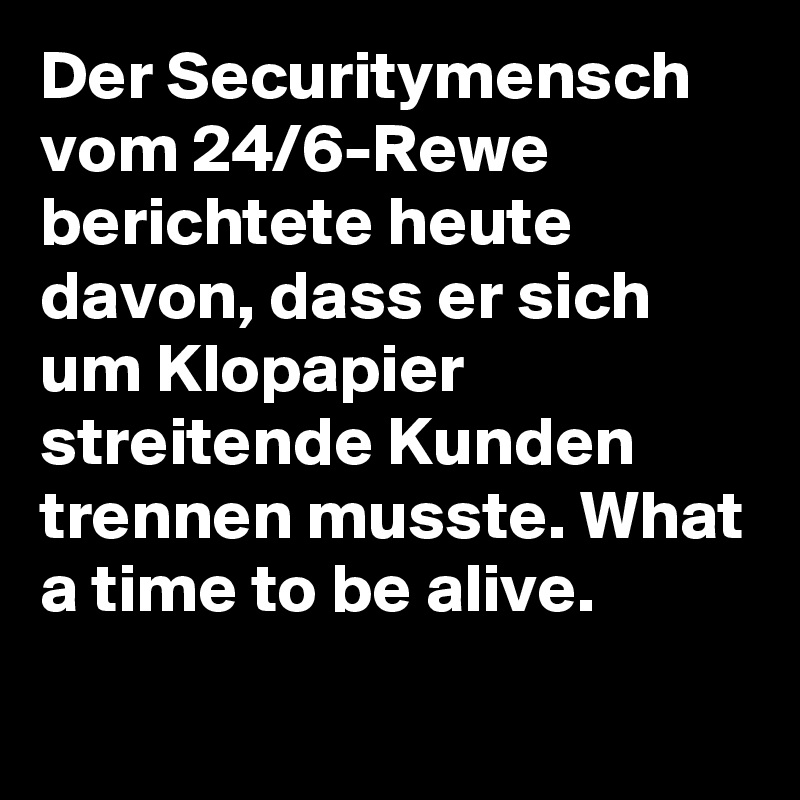Der Securitymensch vom 24/6-Rewe berichtete heute davon, dass er sich um Klopapier streitende Kunden trennen musste. What a time to be alive.