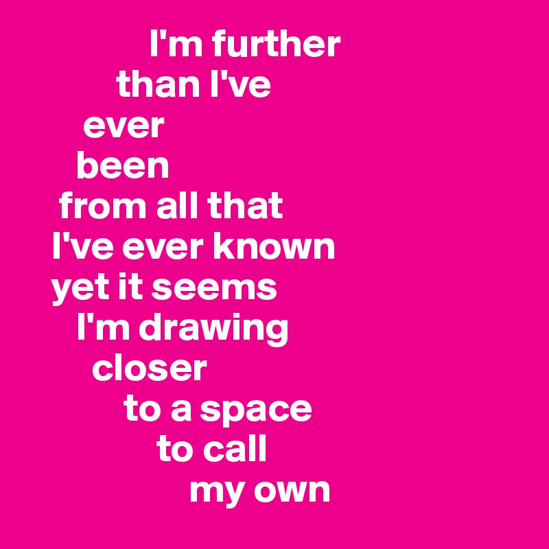                I'm further    
           than I've 
       ever  
      been  
    from all that  
   I've ever known  
   yet it seems 
      I'm drawing 
        closer
            to a space 
                to call 
                    my own