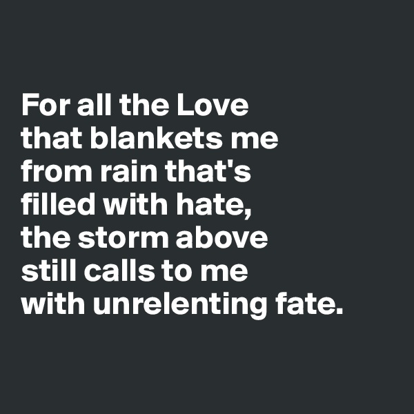 

For all the Love 
that blankets me 
from rain that's 
filled with hate,
the storm above 
still calls to me 
with unrelenting fate.


