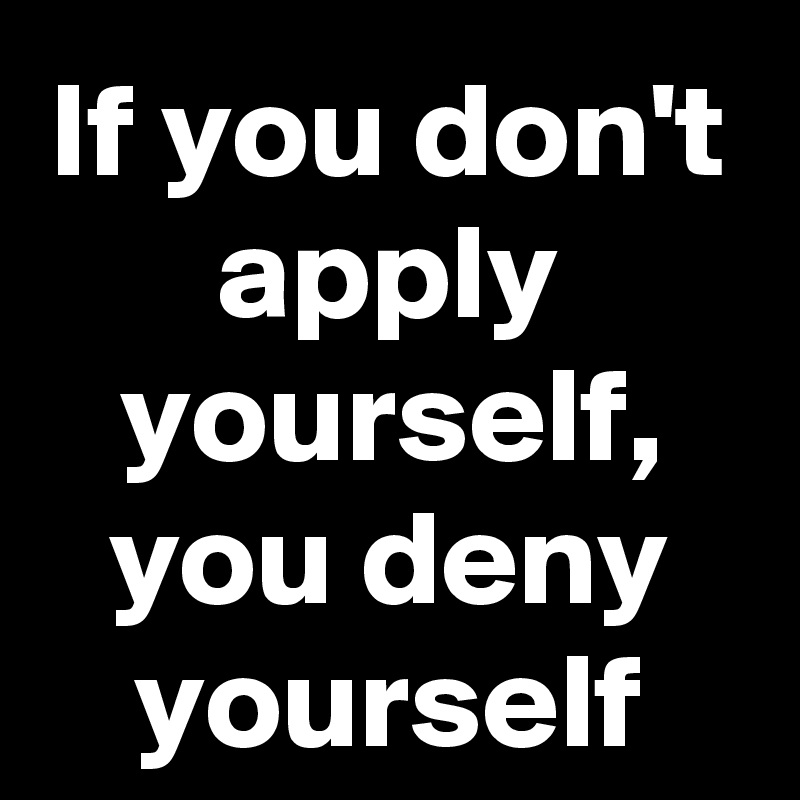 If you don't apply yourself, you deny yourself