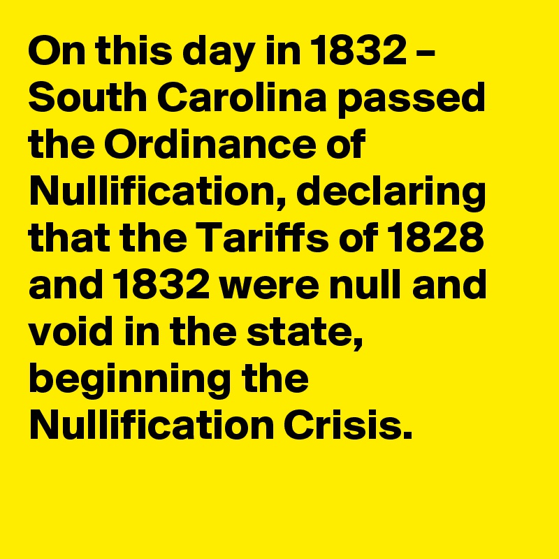 On this day in 1832 – South Carolina passed the Ordinance of Nullification, declaring that the Tariffs of 1828 and 1832 were null and void in the state, beginning the Nullification Crisis.