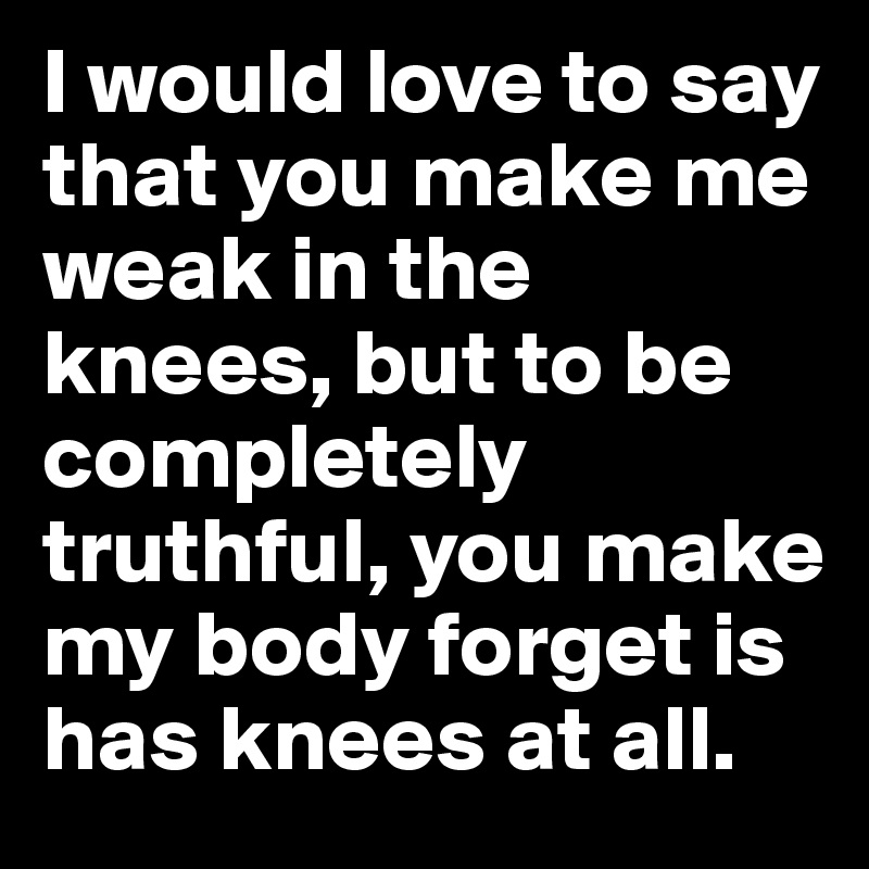 I would love to say that you make me weak in the knees, but to be completely truthful, you make my body forget is has knees at all.
