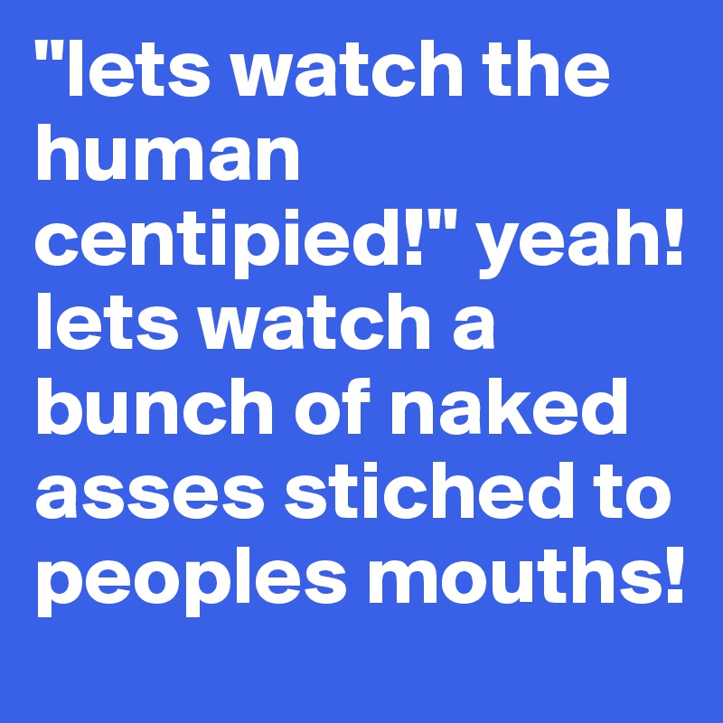 "lets watch the human centipied!" yeah! lets watch a bunch of naked asses stiched to peoples mouths!