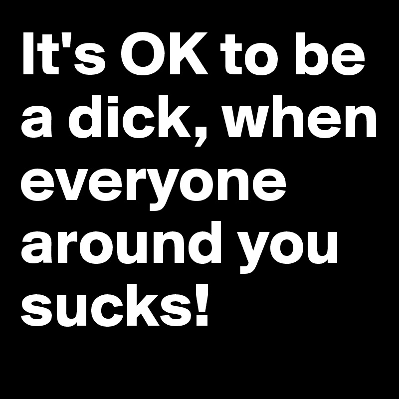 It's OK to be a dick, when everyone around you sucks! 