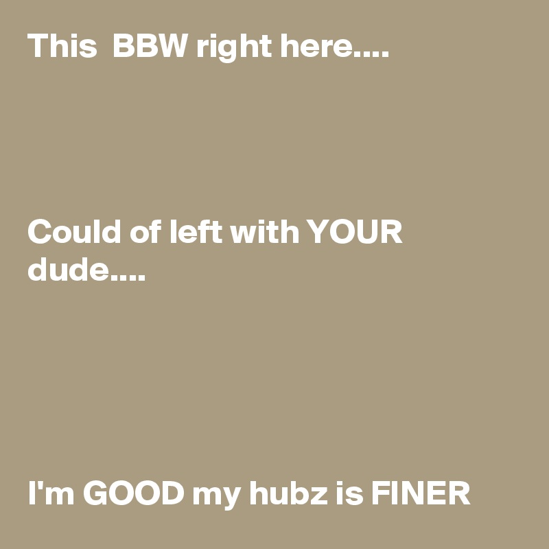 This  BBW right here....




Could of left with YOUR dude....





I'm GOOD my hubz is FINER