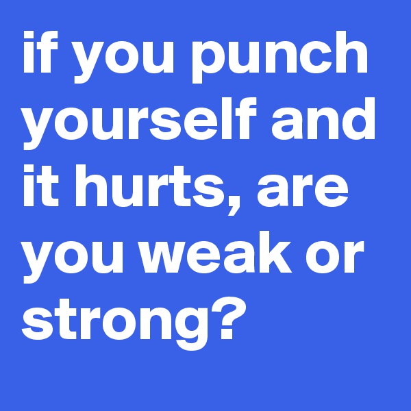 if you punch yourself and it hurts, are you weak or strong?