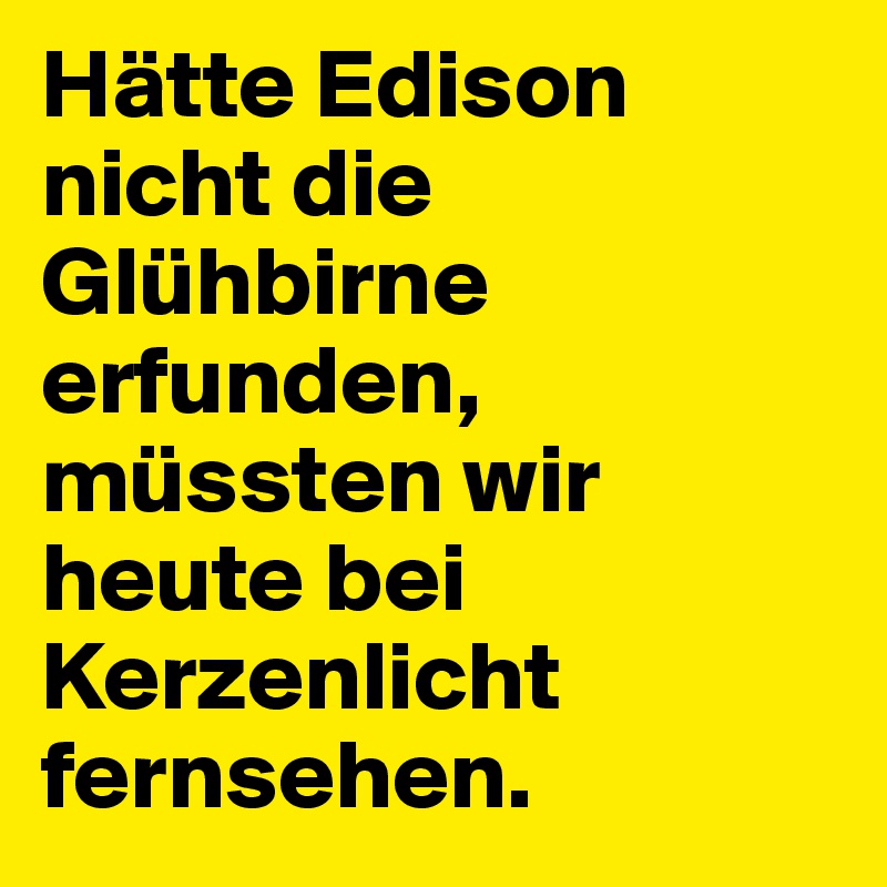 Hätte Edison nicht die Glühbirne erfunden, müssten wir heute bei Kerzenlicht fernsehen. 