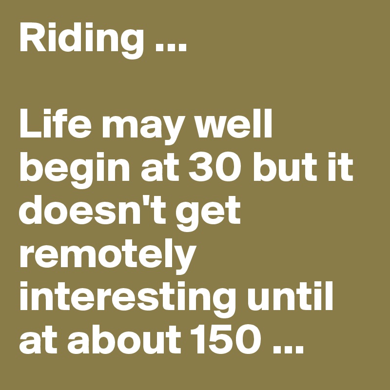Riding ...

Life may well begin at 30 but it doesn't get remotely interesting until at about 150 ...