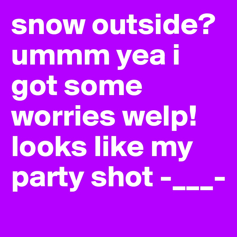 snow outside? ummm yea i got some worries welp! looks like my party shot -___-