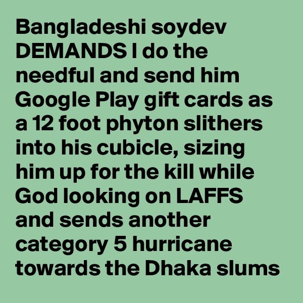 Bangladeshi soydev DEMANDS I do the needful and send him Google Play gift cards as a 12 foot phyton slithers into his cubicle, sizing him up for the kill while God looking on LAFFS and sends another category 5 hurricane towards the Dhaka slums