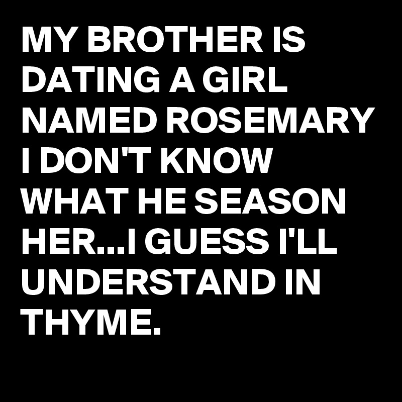 MY BROTHER IS DATING A GIRL NAMED ROSEMARY I DON'T KNOW WHAT HE SEASON HER...I GUESS I'LL UNDERSTAND IN THYME.