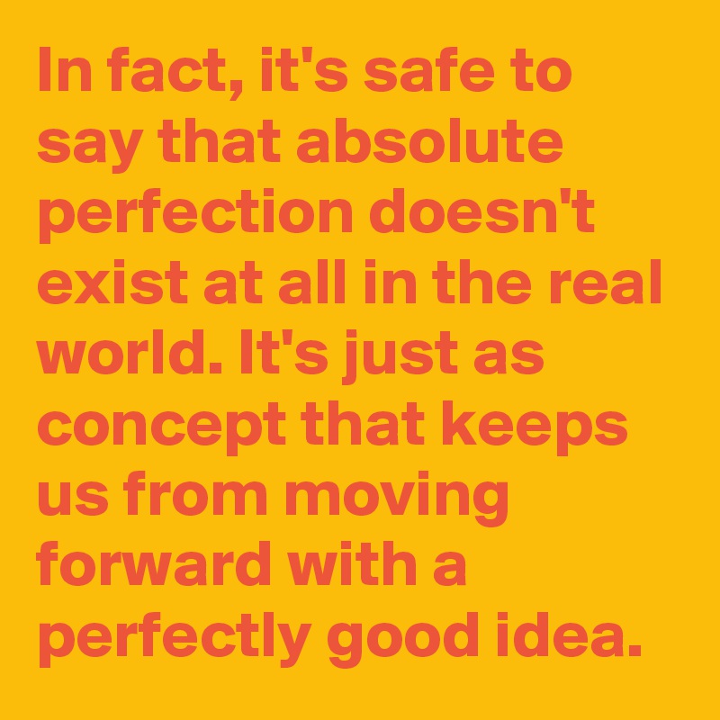 In fact, it's safe to say that absolute perfection doesn't exist at all in the real world. It's just as concept that keeps us from moving forward with a perfectly good idea.