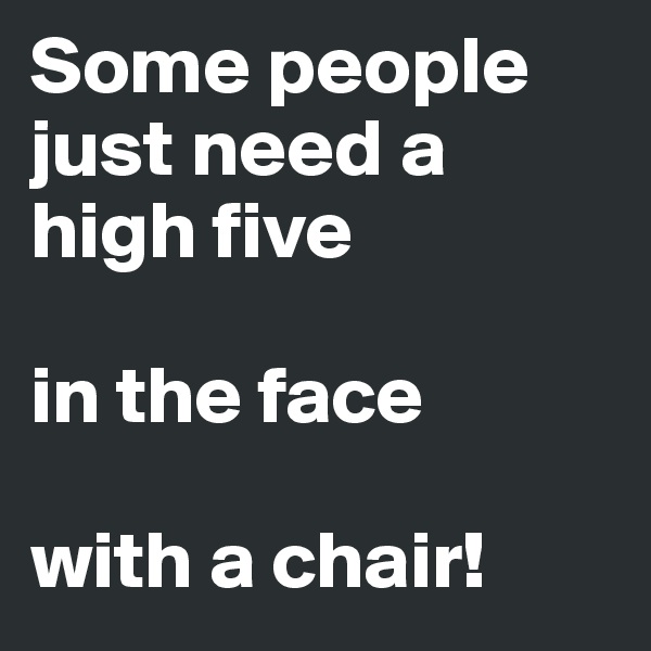 Some people just need a high five

in the face

with a chair!