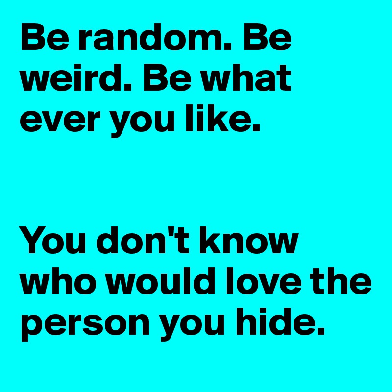 Be random. Be weird. Be what ever you like. 


You don't know who would love the person you hide.