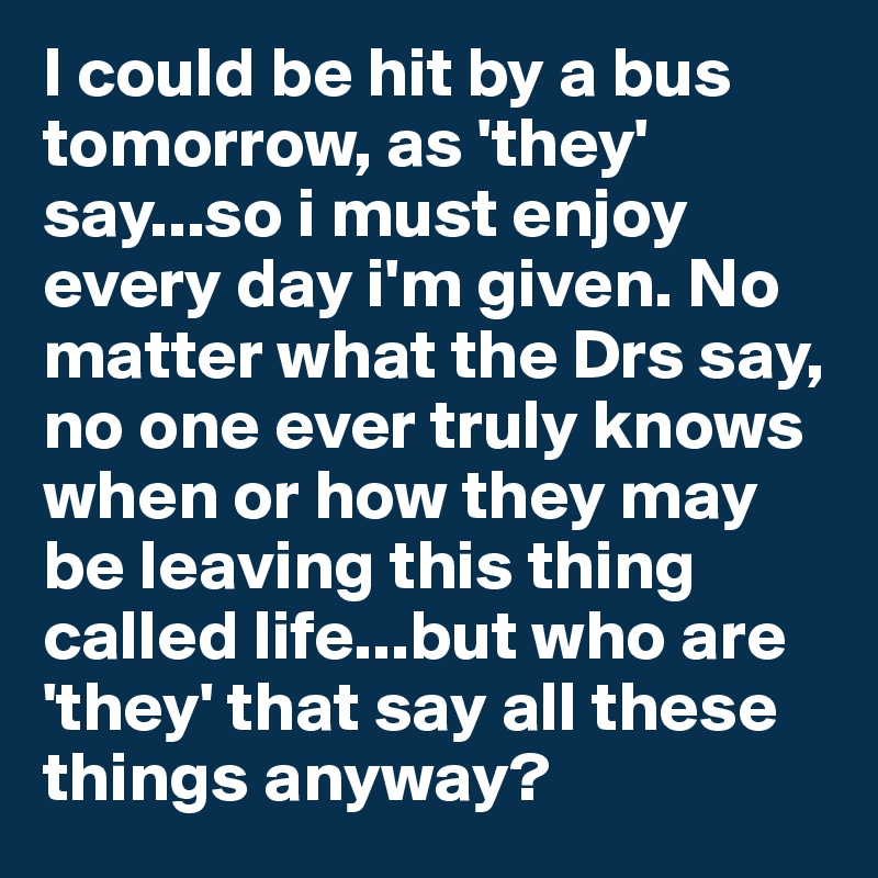 I could be hit by a bus tomorrow, as 'they' say...so i must enjoy every day i'm given. No matter what the Drs say, no one ever truly knows when or how they may be leaving this thing called life...but who are 'they' that say all these things anyway?