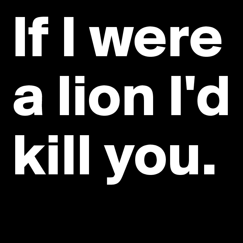 If I were a lion I'd kill you.