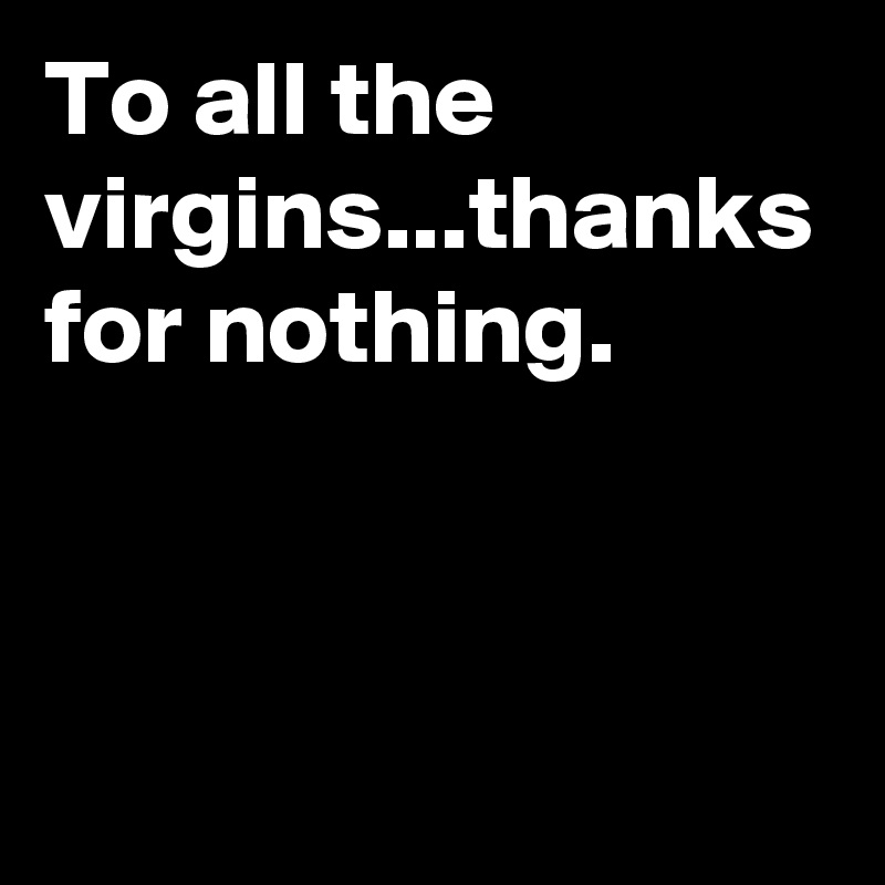 To all the virgins...thanks for nothing.