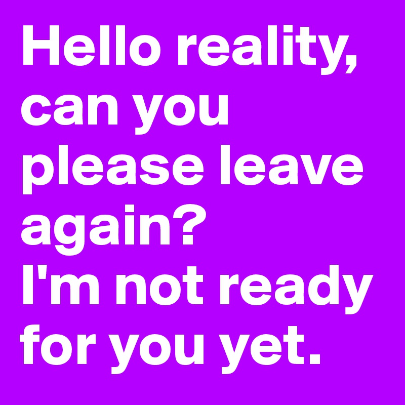 Hello reality,
can you please leave again?
I'm not ready for you yet.