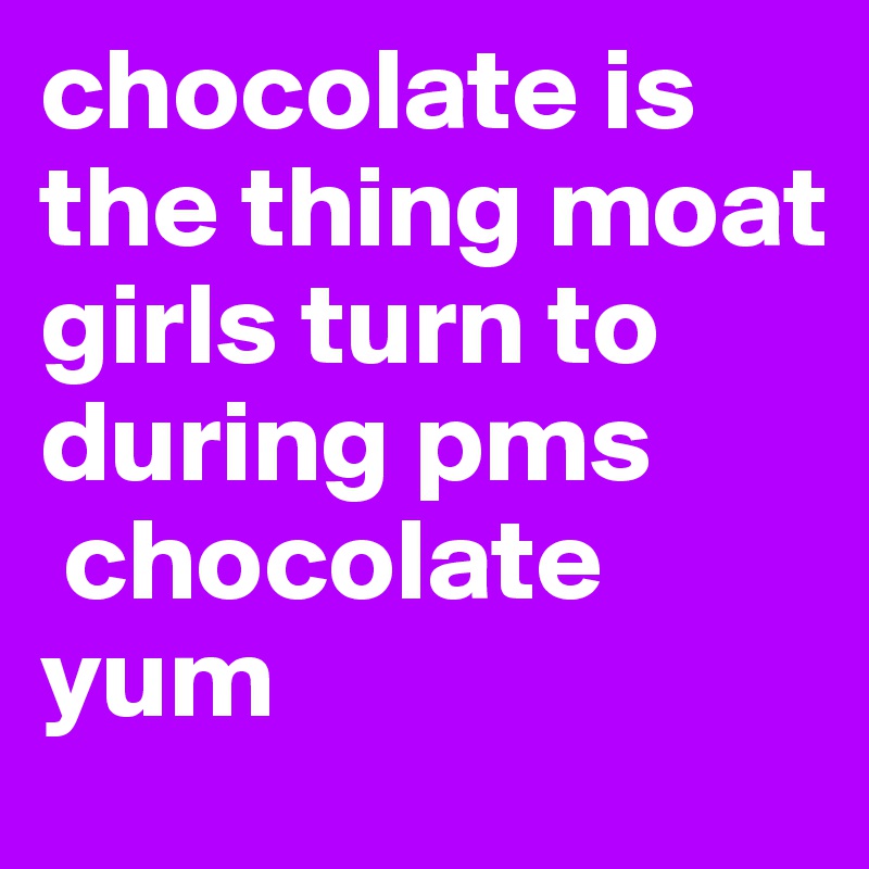 chocolate is the thing moat girls turn to during pms 
 chocolate yum