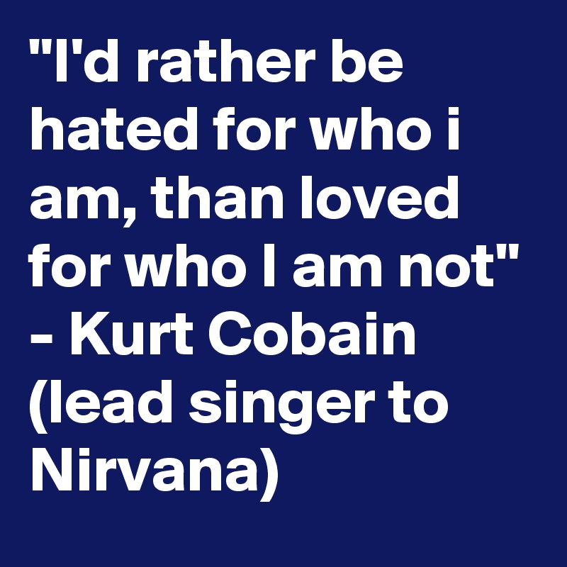 "I'd rather be hated for who i am, than loved for who I am not" - Kurt Cobain (lead singer to Nirvana)