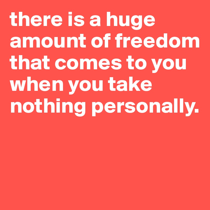 there is a huge amount of freedom that comes to you when you take nothing personally. 

