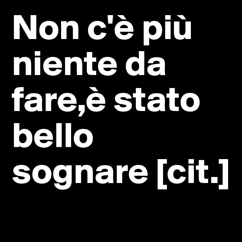 Non c'è più niente da fare,è stato bello sognare [cit.]