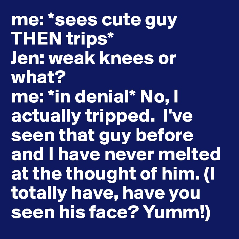 me: *sees cute guy THEN trips* 
Jen: weak knees or what? 
me: *in denial* No, I actually tripped.  I've seen that guy before and I have never melted at the thought of him. (I totally have, have you seen his face? Yumm!)