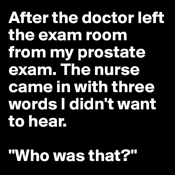 After the doctor left the exam room from my prostate exam. The nurse came in with three words I didn't want to hear. 

"Who was that?"