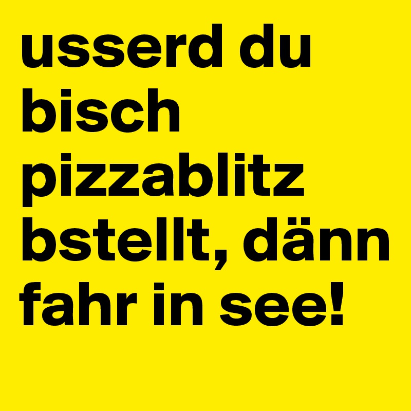 usserd du bisch pizzablitz bstellt, dänn fahr in see!