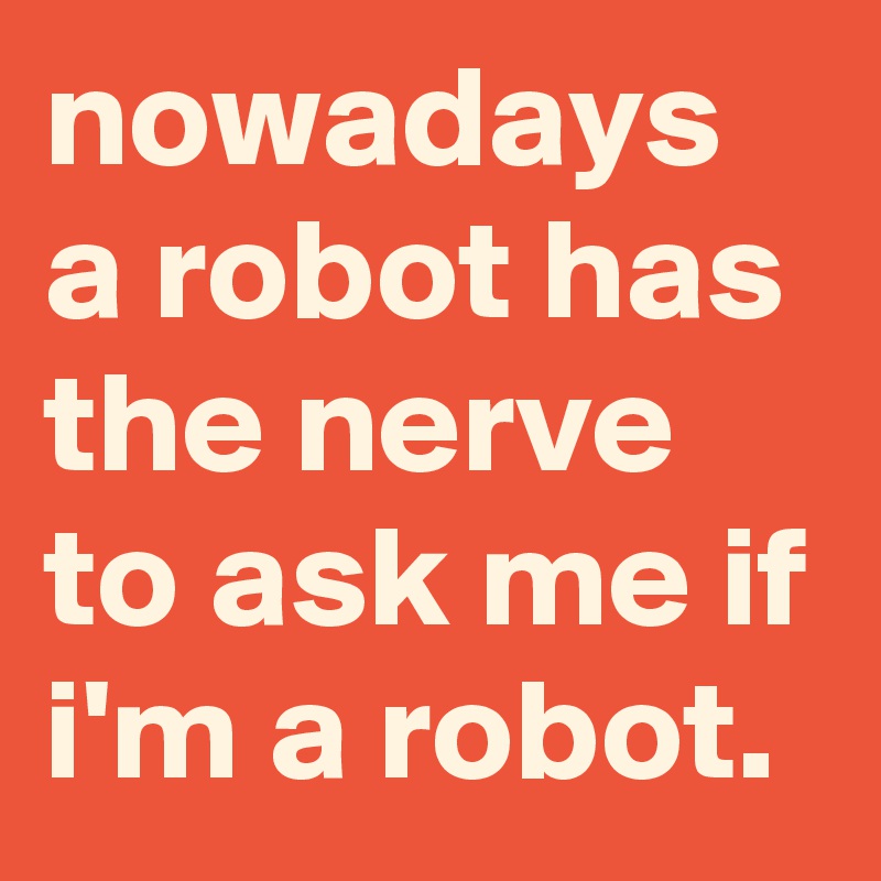 nowadays a robot has the nerve to ask me if i'm a robot.