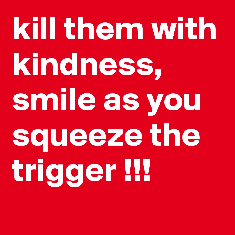 kill them with kindness, smile as you squeeze the trigger !!!