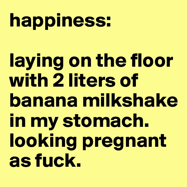happiness:

laying on the floor with 2 liters of banana milkshake in my stomach.
looking pregnant as fuck.