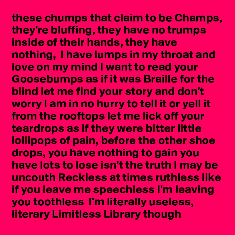 these chumps that claim to be Champs, they're bluffing, they have no trumps inside of their hands, they have  nothing,  I have lumps in my throat and love on my mind I want to read your Goosebumps as if it was Braille for the blind let me find your story and don't worry I am in no hurry to tell it or yell it from the rooftops let me lick off your teardrops as if they were bitter little lollipops of pain, before the other shoe drops, you have nothing to gain you have lots to lose isn't the truth I may be uncouth Reckless at times ruthless like if you leave me speechless I'm leaving you toothless  I'm literally useless, literary Limitless Library though