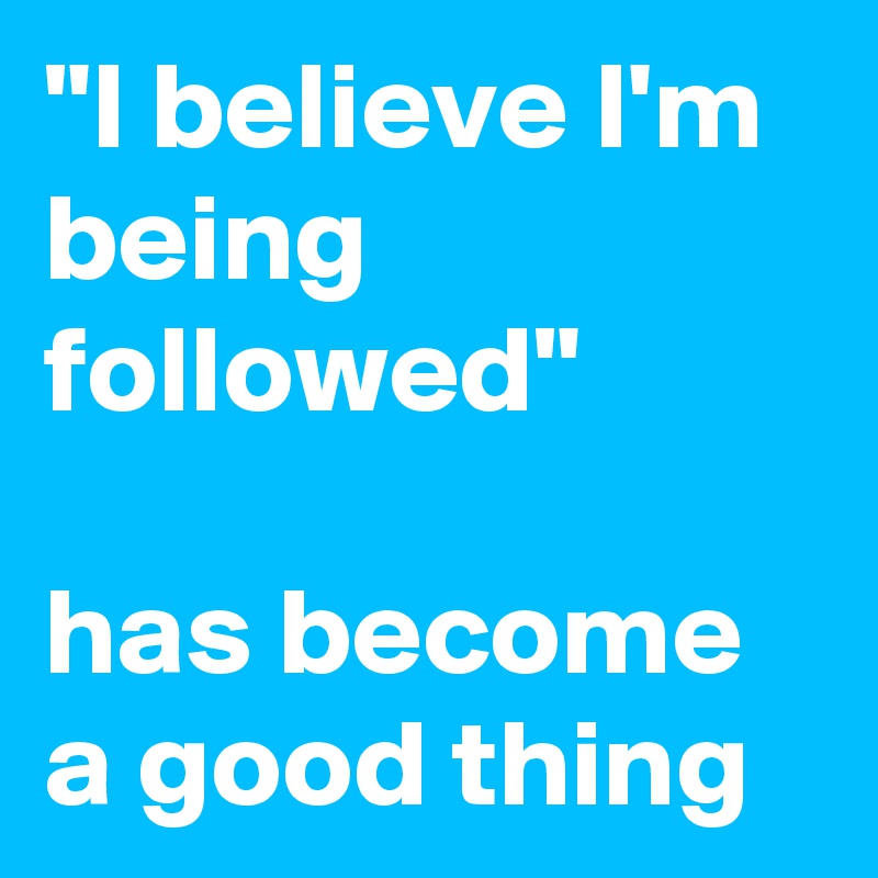 "I believe I'm being followed" 

has become a good thing