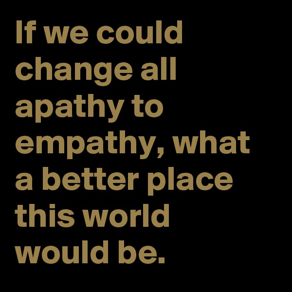 If we could change all apathy to empathy, what a better place this world would be.