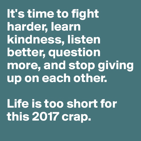 It's time to fight harder, learn kindness, listen better, question more, and stop giving up on each other.

Life is too short for this 2017 crap.