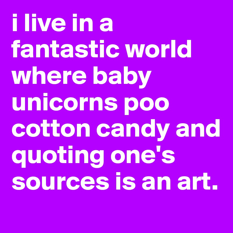 i live in a fantastic world where baby unicorns poo cotton candy and quoting one's sources is an art.