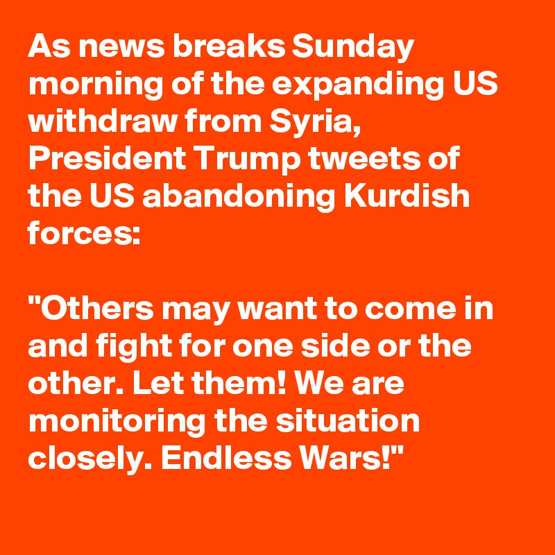 As news breaks Sunday morning of the expanding US withdraw from Syria, President Trump tweets of the US abandoning Kurdish forces:

"Others may want to come in and fight for one side or the other. Let them! We are monitoring the situation closely. Endless Wars!"