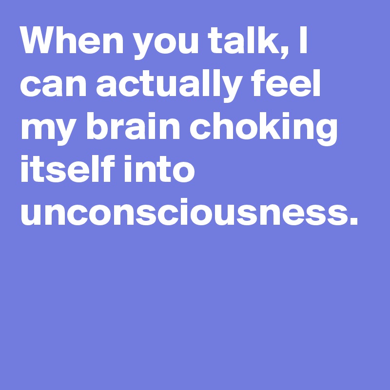 When you talk, I can actually feel my brain choking itself into unconsciousness.

