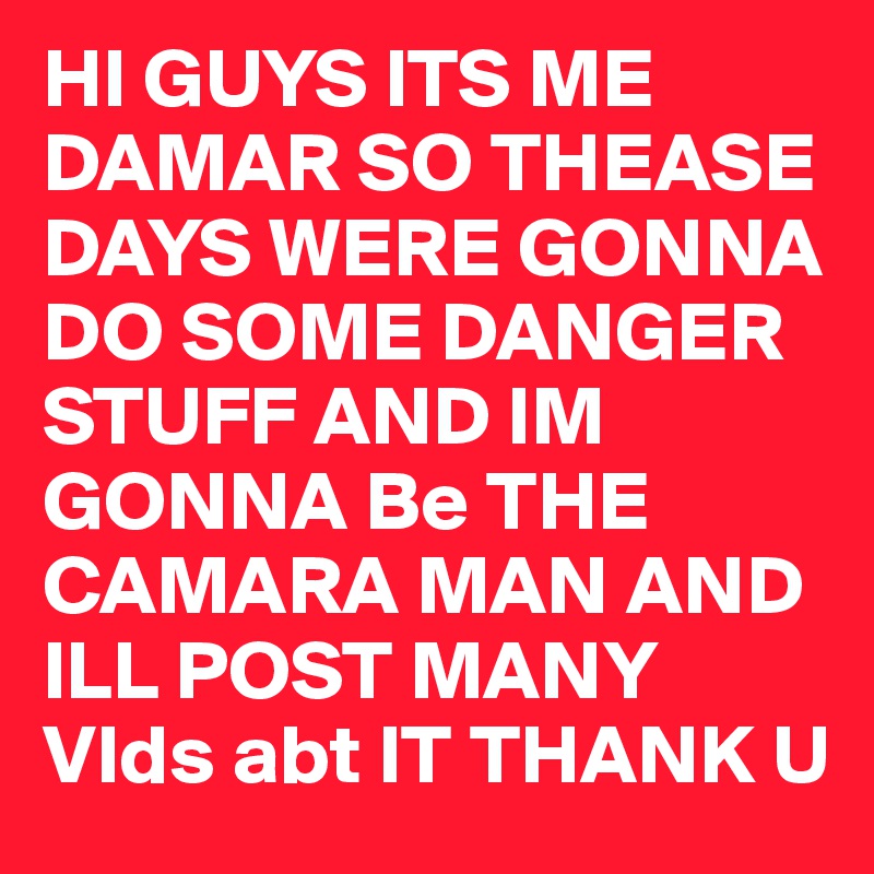 HI GUYS ITS ME DAMAR SO THEASE DAYS WERE GONNA DO SOME DANGER STUFF AND IM GONNA Be THE CAMARA MAN AND ILL POST MANY VIds abt IT THANK U 