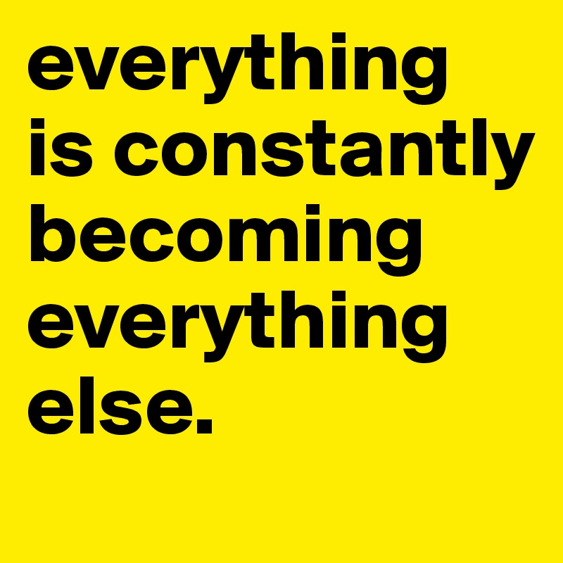 everything is constantly becoming
everything
else.