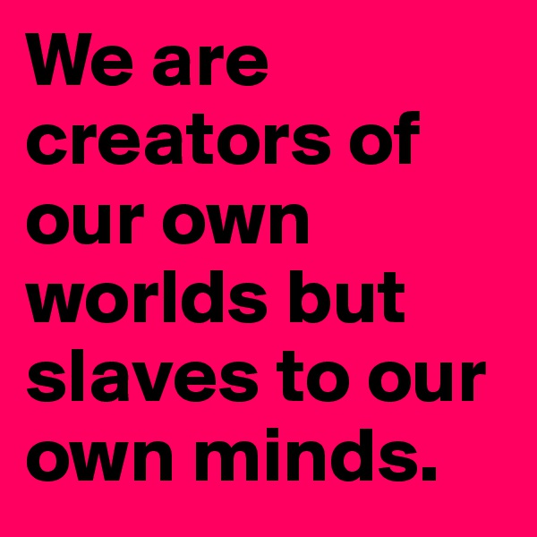 We are creators of our own worlds but slaves to our own minds. 