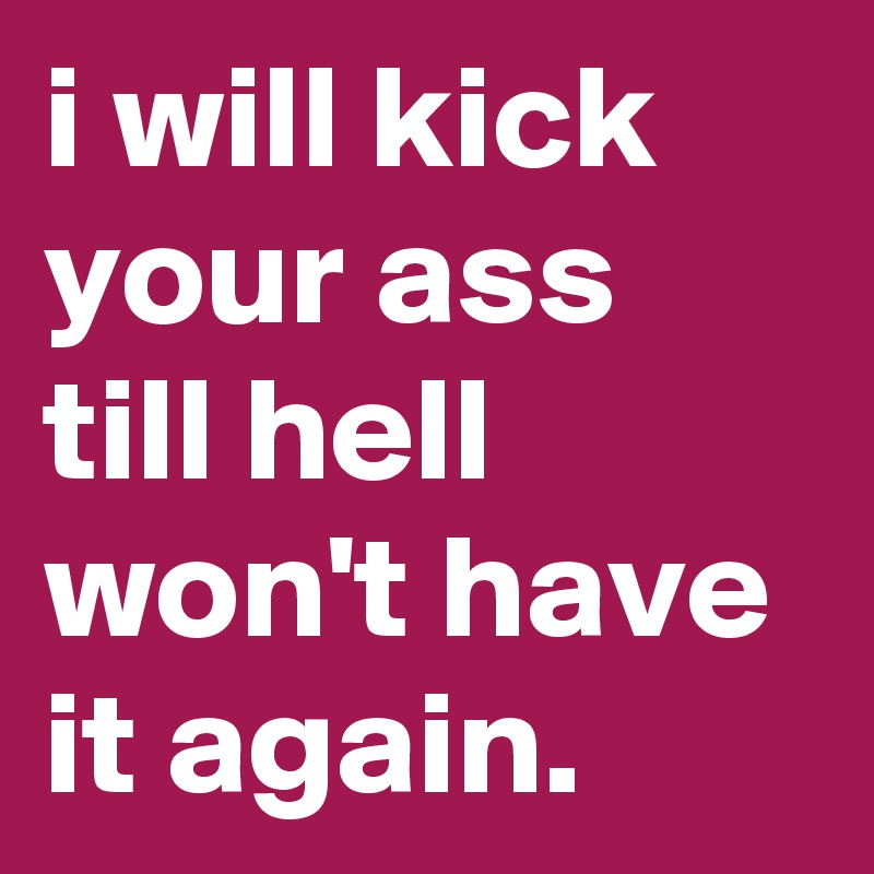 i will kick your ass till hell won't have it again.   