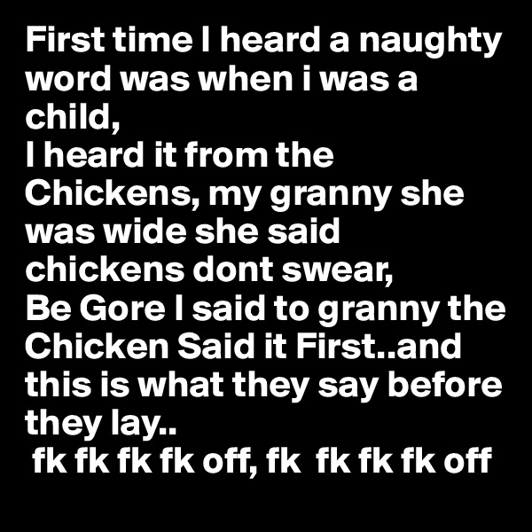First time I heard a naughty word was when i was a child,
I heard it from the Chickens, my granny she was wide she said chickens dont swear,
Be Gore I said to granny the Chicken Said it First..and 
this is what they say before 
they lay..
 fk fk fk fk off, fk  fk fk fk off  