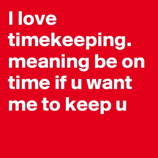 I love timekeeping.  meaning be on time if u want me to keep u
