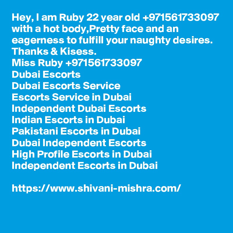 Hey, I am Ruby 22 year old +971561733097 with a hot body,Pretty face and an eagerness to fulfill your naughty desires.
Thanks & Kisess.
Miss Ruby +971561733097
Dubai Escorts
Dubai Escorts Service
Escorts Service in Dubai
Independent Dubai Escorts
Indian Escorts in Dubai
Pakistani Escorts in Dubai
Dubai Independent Escorts
High Profile Escorts in Dubai
Independent Escorts in Dubai

https://www.shivani-mishra.com/
