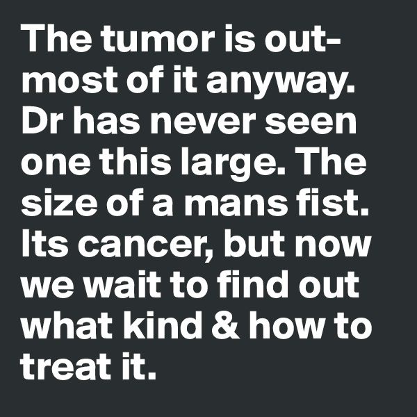 The tumor is out-most of it anyway. Dr has never seen one this large. The size of a mans fist. Its cancer, but now we wait to find out what kind & how to treat it.